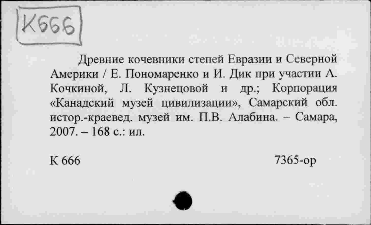 ﻿■ .1.	■■■■	■ I
Древние кочевники степей Евразии и Северной Америки / Е. Пономаренко и И. Дик при участии А. Кочкиной, Л. Кузнецовой и др.; Корпорация «Канадский музей цивилизации», Самарский обл. истор.-краевед. музей им. П.В. Алабина. - Самара, 2007. - 168 с.: ил.
К 666
7365-ор